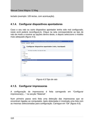 Manual Caixa Mágica 12 Mag

teclado (exemplo: 105 teclas, com acentuação).


4.1.4. Configurar dispositivos apontadores

Caso o seu rato ou outro dispositivo apontador tenha sido mal configurado,
neste ecrã poderá reconfigurá-lo. Clique na seta correspondente ao tipo de
rato de modo a mostrar as opções dentro deste, e depois seleccione o modelo
mais adequado (figura 4.5).




                            Figura 4.5:Tipo de rato


4.1.5. Configurar impressoras

A configuração de impressoras é            feita   carregando   em   “Configurar
impressora(s),...” na secção “Material”.

Num primeiro passo será feita uma detecção das impressoras que se
encontram ligadas ao computador. Após detectadas é mostrada uma lista com
as mesmas seleccionadas para configuração. Carregue em “Ok” (figura 4.6).




110
 