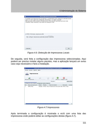 4.Administração do Sistema




                Figura 4.6: Detecção de Impressoras Locais

De seguida, será feita a configuração das impressoras seleccionadas. Aqui
poderá ser preciso instalar alguns pacotes, mas a aplicação lançará um aviso
caso seja necessário e fará a instalação.




                          Figura 4.7:Impressoras

Após terminada a configuração é mostrada o ecrã com uma lista das
impressoras onde poderá editar as configurações destas (figura 4.7).


                                                                         111
 