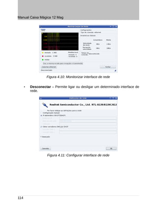 Manual Caixa Mágica 12 Mag




                    Figura 4.10: Monitorizar interface de rede

      •   Desconectar – Permite ligar ou desligar um determinado interface de
          rede.




                    Figura 4.11: Configurar interface de rede




114
 