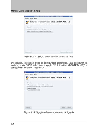 Manual Caixa Mágica 12 Mag




             Figura 4.13: Ligação ethernet – dispositivo de rede

De seguida, seleccione o tipo de configuração pretendida. Para configurar os
endereços via DHCP seleccione a opção “IP Automático (BOOTP/DHCP)” e
carregue em “Próximo” (figura 4.14).




            Figura 4.14: Ligação ethernet – protocolo de ligação




116
 