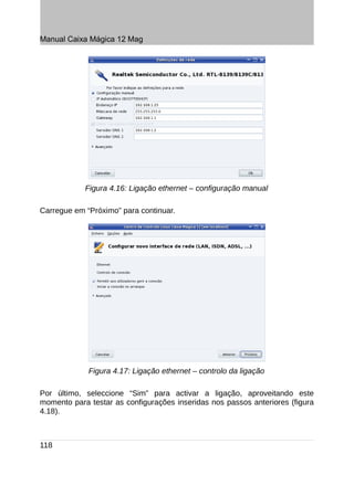 Manual Caixa Mágica 12 Mag




            Figura 4.16: Ligação ethernet – configuração manual

Carregue em “Próximo” para continuar.




             Figura 4.17: Ligação ethernet – controlo da ligação

Por último, seleccione “Sim” para activar a ligação, aproveitando este
momento para testar as configurações inseridas nos passos anteriores (figura
4.18).



118
 
