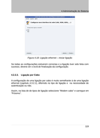 4.Administração do Sistema




                Figura 4.18: Ligação ethernet – iniciar ligação

Se todas as configurações estiverem correctas e a ligação tiver sido feita com
sucesso, deverá ver o ecrã de finalização da configuração.


4.2.2.2.   Ligação por Cabo

A configuração de uma ligação por cabo é muito semelhante à de uma ligação
ethernet (capítulo 4.3.2.1), diferindo no tipo de ligação e na necessidade de
autenticação ou não.

Assim, na lista de de tipos de ligação seleccione “Modem cabo” e carregue em
“Próximo”.




                                                                          119
 