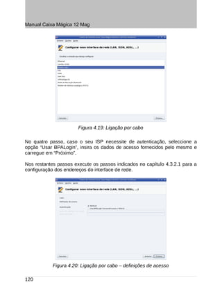 Manual Caixa Mágica 12 Mag




                       Figura 4.19: Ligação por cabo

No quatro passo, caso o seu ISP necessite de autenticação, seleccione a
opção “Usar BPALogin”, insira os dados de acesso fornecidos pelo mesmo e
carregue em “Próximo”.

Nos restantes passos execute os passos indicados no capítulo 4.3.2.1 para a
configuração dos endereços do interface de rede.




            Figura 4.20: Ligação por cabo – definições de acesso

120
 