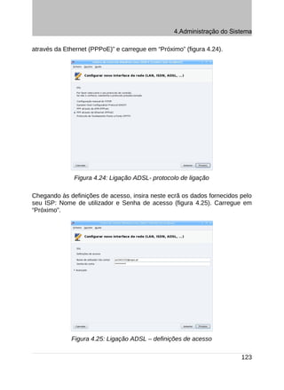 4.Administração do Sistema

através da Ethernet (PPPoE)” e carregue em “Próximo” (figura 4.24).




              Figura 4.24: Ligação ADSL- protocolo de ligação

Chegando às definições de acesso, insira neste ecrã os dados fornecidos pelo
seu ISP: Nome de utilizador e Senha de acesso (figura 4.25). Carregue em
“Próximo”.




             Figura 4.25: Ligação ADSL – definições de acesso

                                                                        123
 