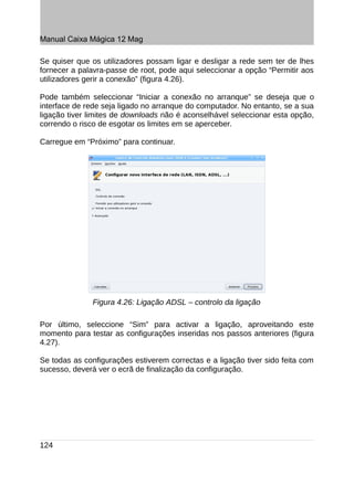 Manual Caixa Mágica 12 Mag

Se quiser que os utilizadores possam ligar e desligar a rede sem ter de lhes
fornecer a palavra-passe de root, pode aqui seleccionar a opção “Permitir aos
utilizadores gerir a conexão” (figura 4.26).

Pode também seleccionar “Iniciar a conexão no arranque” se deseja que o
interface de rede seja ligado no arranque do computador. No entanto, se a sua
ligação tiver limites de downloads não é aconselhável seleccionar esta opção,
correndo o risco de esgotar os limites em se aperceber.

Carregue em “Próximo” para continuar.




               Figura 4.26: Ligação ADSL – controlo da ligação

Por último, seleccione “Sim” para activar a ligação, aproveitando este
momento para testar as configurações inseridas nos passos anteriores (figura
4.27).

Se todas as configurações estiverem correctas e a ligação tiver sido feita com
sucesso, deverá ver o ecrã de finalização da configuração.




124
 