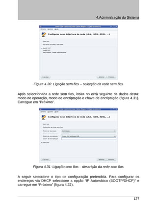 4.Administração do Sistema




         Figura 4.30: Ligação sem fios – selecção da rede sem fios

Após seleccionada a rede sem fios, insira no ecrã seguinte os dados desta:
modo de operação, modo de encriptação e chave de encriptação (figura 4.31).
Carregue em “Próximo”.




         Figura 4.31: Ligação sem fios – descrição da rede sem fios

A seguir seleccione o tipo de configuração pretendida. Para configurar os
endereços via DHCP seleccione a opção “IP Automático (BOOTP/DHCP)” e
carregue em “Próximo” (figura 4.32).



                                                                       127
 