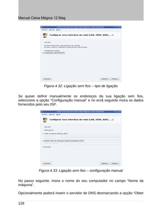 Manual Caixa Mágica 12 Mag




               Figura 4.32: Ligação sem fios – tipo de ligação

Se quiser definir manualmente os endereços da sua ligação sem fios,
seleccione a opção “Configuração manual” e no ecrã seguinte insira os dados
fornecidos pelo seu ISP.




            Figura 4.33: Ligação sem fios – configuração manual

No passo seguinte, insira o nome do seu computador no campo “Nome da
máquina”.

Opcionalmente poderá inserir o servidor de DNS desmarcando a opção “Obter

128
 