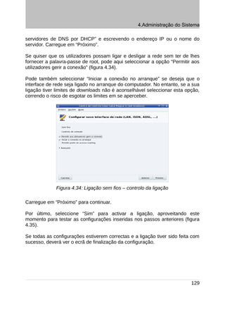 4.Administração do Sistema

servidores de DNS por DHCP” e escrevendo o endereço IP ou o nome do
servidor. Carregue em “Próximo”.

Se quiser que os utilizadores possam ligar e desligar a rede sem ter de lhes
fornecer a palavra-passe de root, pode aqui seleccionar a opção “Permitir aos
utilizadores gerir a conexão” (figura 4.34).

Pode também seleccionar “Iniciar a conexão no arranque” se deseja que o
interface de rede seja ligado no arranque do computador. No entanto, se a sua
ligação tiver limites de downloads não é aconselhável seleccionar esta opção,
correndo o risco de esgotar os limites em se aperceber.




             Figura 4.34: Ligação sem fios – controlo da ligação

Carregue em “Próximo” para continuar.

Por último, seleccione “Sim” para activar a ligação, aproveitando este
momento para testar as configurações inseridas nos passos anteriores (figura
4.35).

Se todas as configurações estiverem correctas e a ligação tiver sido feita com
sucesso, deverá ver o ecrã de finalização da configuração.




                                                                          129
 