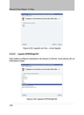 Manual Caixa Mágica 12 Mag




                Figura 4.35: Ligação sem fios – iniciar ligação


4.2.2.5.   Ligação GPRS/Edge/3G

Aqui poderá configurar dispositivos de acesso à Internet, como placas 3G ou
telemodems Zapp.




                    Figura 4.36: Ligação GPRS/Edge/3G


130
 
