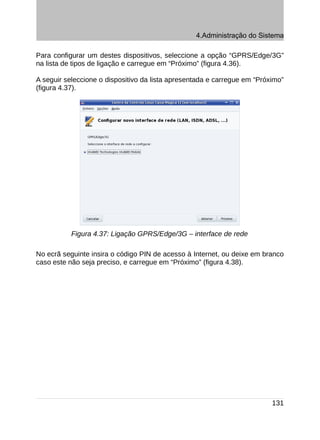 4.Administração do Sistema

Para configurar um destes dispositivos, seleccione a opção “GPRS/Edge/3G”
na lista de tipos de ligação e carregue em “Próximo” (figura 4.36).

A seguir seleccione o dispositivo da lista apresentada e carregue em “Próximo”
(figura 4.37).




           Figura 4.37: Ligação GPRS/Edge/3G – interface de rede

No ecrã seguinte insira o código PIN de acesso à Internet, ou deixe em branco
caso este não seja preciso, e carregue em “Próximo” (figura 4.38).




                                                                          131
 