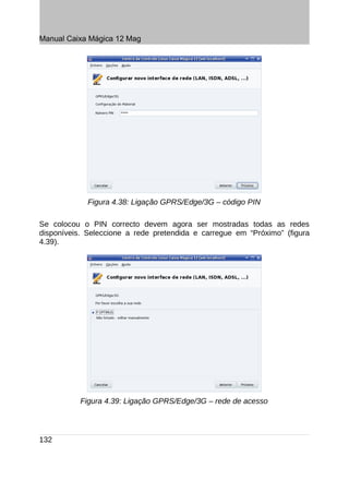 Manual Caixa Mágica 12 Mag




             Figura 4.38: Ligação GPRS/Edge/3G – código PIN

Se colocou o PIN correcto devem agora ser mostradas todas as redes
disponíveis. Seleccione a rede pretendida e carregue em “Próximo” (figura
4.39).




           Figura 4.39: Ligação GPRS/Edge/3G – rede de acesso




132
 