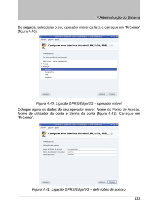 4.Administração do Sistema

De seguida, seleccione o seu operador móvel da lista e carregue em “Próximo”
(figura 4.40).




           Figura 4.40: Ligação GPRS/Edge/3G – operador móvel
Coloque agora os dados do seu operador móvel: Nome do Ponto de Acesso,
Nome de utilizador da conta e Senha da conta (figura 4.41). Carregue em
“Próximo”.




        Figura 4.41: Ligação GPRS/Edge/3G – definições de acesso

                                                                        133
 