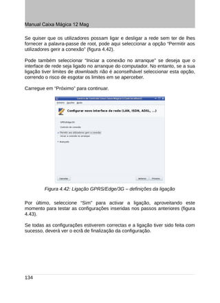 Manual Caixa Mágica 12 Mag

Se quiser que os utilizadores possam ligar e desligar a rede sem ter de lhes
fornecer a palavra-passe de root, pode aqui seleccionar a opção “Permitir aos
utilizadores gerir a conexão” (figura 4.42).

Pode também seleccionar “Iniciar a conexão no arranque” se deseja que o
interface de rede seja ligado no arranque do computador. No entanto, se a sua
ligação tiver limites de downloads não é aconselhável seleccionar esta opção,
correndo o risco de esgotar os limites em se aperceber.

Carregue em “Próximo” para continuar.




         Figura 4.42: Ligação GPRS/Edge/3G – definições da ligação

Por último, seleccione “Sim” para activar a ligação, aproveitando este
momento para testar as configurações inseridas nos passos anteriores (figura
4.43).

Se todas as configurações estiverem correctas e a ligação tiver sido feita com
sucesso, deverá ver o ecrã de finalização da configuração.




134
 