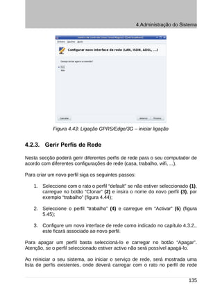 4.Administração do Sistema




            Figura 4.43: Ligação GPRS/Edge/3G – iniciar ligação


4.2.3. Gerir Perfis de Rede

Nesta secção poderá gerir diferentes perfis de rede para o seu computador de
acordo com diferentes configurações de rede (casa, trabalho, wifi, ...).

Para criar um novo perfil siga os seguintes passos:

    1. Seleccione com o rato o perfil “default” se não estiver seleccionado (1),
       carregue no botão “Clonar” (2) e insira o nome do novo perfil (3), por
       exemplo “trabalho” (figura 4.44);

    2. Seleccione o perfil “trabalho” (4) e carregue em “Activar” (5) (figura
       5.45);

    3. Configure um novo interface de rede como indicado no capítulo 4.3.2.,
       este ficará associado ao novo perfil.

Para apagar um perfil basta seleccioná-lo e carregar no botão “Apagar”.
Atenção, se o perfil seleccionado estiver activo não será possível apagá-lo.

Ao reiniciar o seu sistema, ao iniciar o serviço de rede, será mostrada uma
lista de perfis existentes, onde deverá carregar com o rato no perfil de rede


                                                                            135
 