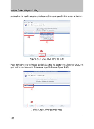 Manual Caixa Mágica 12 Mag

pretendido de modo a que as configurações correspondentes sejam activadas.




                   Figura 4.44: Criar novo perfil de rede

Pode também criar entradas personalizadas no gestor de arranque Grub, em
que indica em cada uma delas qual o perfil de rede figura 4.46).




                     Figura 4.45: Activar perfil de rede



136
 