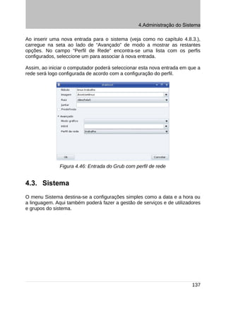 4.Administração do Sistema

Ao inserir uma nova entrada para o sistema (veja como no capítulo 4.8.3.),
carregue na seta ao lado de “Avançado” de modo a mostrar as restantes
opções. No campo “Perfil de Rede” encontra-se uma lista com os perfis
configurados, seleccione um para associar à nova entrada.

Assim, ao iniciar o computador poderá seleccionar esta nova entrada em que a
rede será logo configurada de acordo com a configuração do perfil.




              Figura 4.46: Entrada do Grub com perfil de rede


4.3. Sistema
O menu Sistema destina-se a configurações simples como a data e a hora ou
a linguagem. Aqui também poderá fazer a gestão de serviços e de utilizadores
e grupos do sistema.




                                                                        137
 