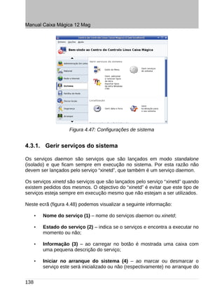 Manual Caixa Mágica 12 Mag




                     Figura 4.47: Configurações de sistema


4.3.1. Gerir serviços do sistema

Os serviços daemon são serviços que são lançados em modo standalone
(isolado) e que ficam sempre em execução no sistema. Por esta razão não
devem ser lançados pelo serviço “xinetd”, que também é um serviço daemon.

Os serviços xinetd são serviços que são lançados pelo serviço “xinetd” quando
existem pedidos dos mesmos. O objectivo do “xinetd” é evitar que este tipo de
serviços esteja sempre em execução mesmo que não estejam a ser utilizados.

Neste ecrã (figura 4.48) podemos visualizar a seguinte informação:

      •   Nome do serviço (1) – nome do serviços daemon ou xinetd;

      •   Estado do serviço (2) – indica se o serviços e encontra a executar no
          momento ou não;

      •   Informação (3) – ao carregar no botão é mostrada uma caixa com
          uma pequena descrição do serviço;

      •   Iniciar no arranque do sistema (4) – ao marcar ou desmarcar o
          serviço este será inicializado ou não (respectivamente) no arranque do


138
 