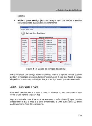 4.Administração do Sistema

        sistema;

    •   Iniciar / parar serviço (4) – ao carregar num dos botões o serviço
        será inicializado ou parado nesse momento.




                   Figura 4.48: Gestão de serviços do sistema

Para inicializar um serviço xinetd é preciso marcar a opção “Iniciar quando
pedido” e inicializar o serviço daemon “xinetd”, pois é este que ficará à escuta
de pedidos e será responsável por lançar o serviço xinetd quando necessário.


4.3.2. Gerir data e hora

Este ecrã permite alterar a data e hora do sistema do seu computador bem
como o fuso horário (figura 4.49).

Aqui é mostrada uma área onde se encontra o calendário (1), que permite
seleccionar o dia, o mês e o ano pretendidos, e uma outra área (2) onde
poderá definir a hora do seu sistema.




                                                                            139
 