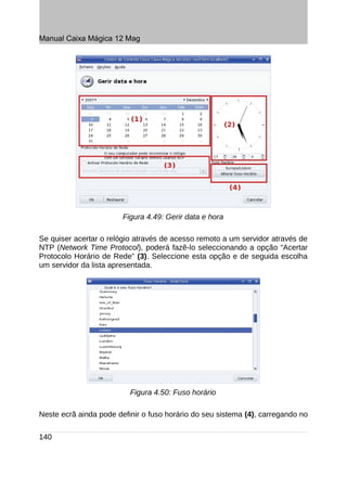 Manual Caixa Mágica 12 Mag




                        Figura 4.49: Gerir data e hora

Se quiser acertar o relógio através de acesso remoto a um servidor através de
NTP (Network Time Protocol), poderá fazê-lo seleccionando a opção “Acertar
Protocolo Horário de Rede” (3). Seleccione esta opção e de seguida escolha
um servidor da lista apresentada.




                          Figura 4.50: Fuso horário

Neste ecrã ainda pode definir o fuso horário do seu sistema (4), carregando no

140
 