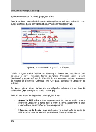 Manual Caixa Mágica 12 Mag

aparecerão listados na janela (1) (figura 4.52).

Aqui é também possível adicionar um novo utilizador, evitando trabalhar como
super utilizador, basta carregar no botão “Adicionar Utilizador” (2).




                  Figura 4.52: Utilizadores e grupos do sistema

O ecrã da figura 4.53 apresenta os campos que deverão ser preenchidos para
adicionar o novo utilizador: Nome Completo, Utilizador (login), Senha
(password) e a sua confirmação. Em relação aos restantes campos, mantenha
os valores já definidos. Carregue em “Ok” para adicionar o utilizador ao
sistema.

Se quiser alterar algum campo de um utilizador, seleccione-o na lista de
utilizadores (8) e carregue no botão “Editar” (4).

Aqui poderá alterar os seguintes dados (figura 4.54):

      •   Dados do Utilizador – aqui encontram-se os campos mais comuns
          sobre um utilizador: o nome dele, o login, a senha (password), a shell
          associada e a localização da directoria pessoal;

      •   Informações da Conta – aqui poderá activar a expiração da conta do
          utilizador e a data da mesma, bem como o ícone do utilizador;



142
 