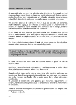 Manual Caixa Mágica 12 Mag

O super utilizador, ou root, é o administrador do sistema. Apenas ele poderá
executar alguns comandos e tarefas a que o utilizador normal não tem acesso.
Assim, foi definido com o objectivo de um utilizador não poder comprometer a
estabilidade do sistema realizando operações que o pusessem em perigo.

Um exemplo possível é o utilizador iniciado que, ao executar um comando,
inadvertidamente apague os ficheiros essenciais para o funcionamento do
sistema. Se apenas o super utilizador tiver permissão de os apagar, existirão
certamente menos probabilidades de isto acontecer.

É em parte por esta filosofia que praticamente não existem vírus para o
sistema operativo Linux, pois o vírus pode chegar ao computador do utilizador,
mas não poderá propagar-se devido às permissões sobre os ficheiros lhe ser
negado.

Em Linux, o login do administrador é root1 e é este o nome que deverá utilizar
quando quiser aceder ao sistema com permissões totais.



    Só deve trabalhar como super utilizador (root) quando realmente estiver a
    executar tarefas de administração do sistema. De outra forma, compromete
    a segurança do mesmo.



O super utilizador tem uma área de trabalho definida a partir da raíz do
sistema: /root.

Devido às características do utilizador root, certifique-se que a senha não é
divulgada junto dos restantes utilizadores do sistema.

Quando definir essa senha para o root, tente não escolher palavras que
constem no dicionário mas caracteres arbitrários e que para uma outra pessoa
não tenha nenhum significado. Não só pode, como deve, utilizar números e
acentuação.
O utilizador é tipicamente uma pessoa que trabalhará regularmente no
sistema, tendo uma área própria que se encontra no directório /home/(nome
do utilizador).

Todos os ficheiros criados pelo utilizador serão guardados na sua própria área,
1     Tudo em minúsculas

14
 