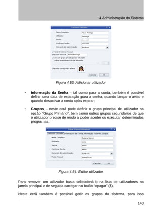 4.Administração do Sistema




                      Figura 4.53: Adicionar utilizador

   •   Informação da Senha – tal como para a conta, também é possível
       definir uma data de expiração para a senha, quando lançar o aviso e
       quando desactivar a conta após expirar;

   •   Grupos – neste ecrã pode definir o grupo principal do utilizador na
       opção “Grupo Primário”, bem como outros grupos secundários de que
       o utilizador precise de modo a poder aceder ou executar determinados
       programas.




                       Figura 4.54: Editar utilizador

Para remover um utilizador basta seleccioná-lo na lista de utilizadores na
janela principal e de seguida carregar no botão “Apagar” (5).

Neste ecrã também é possível gerir os grupos do sistema, para isso

                                                                        143
 