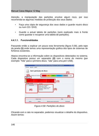 Manual Caixa Mágica 12 Mag

Atenção, a manipulação das partições envolve algum risco, por isso
recomenda-se algumas medidas de protecção dos seus dados:

      •    Faça uma cópia de segurança dos seus dados e guarde noutro disco
           ou num CD / DVD;

      •    Guarde a actual tabela de partições (será explicado mais à frente
           como guardar e recuperar uma tabela de partições).

4.4.1.1.    Funcionalidades

Passando então a explicar um pouco esta ferramenta (figura 5.58), pelo topo
da janela (1) onde temos uma representação gráfica dos tipos de sistemas de
ficheiros existentes.

Abaixo encontra-se a informação sobre os dispositivos detectados no sistema.
Cada dispositivo possui um separador (2) com o nome do mesmo (por
exemplo: “hda” para o primeiro disco, “sda” para uma pen USB).




                         Figura 4.58: Partições do disco

Clicando com o rato no separador, podemos visualizar o detalhe do dispositivo.
Assim temos:



146
 