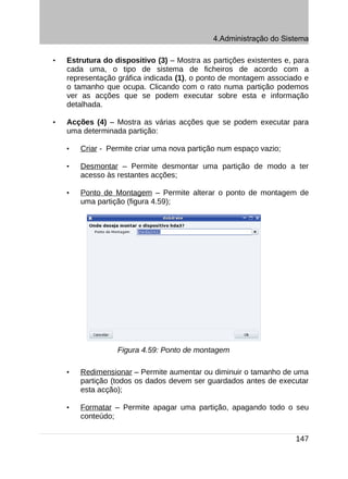 4.Administração do Sistema

•   Estrutura do dispositivo (3) – Mostra as partições existentes e, para
    cada uma, o tipo de sistema de ficheiros de acordo com a
    representação gráfica indicada (1), o ponto de montagem associado e
    o tamanho que ocupa. Clicando com o rato numa partição podemos
    ver as acções que se podem executar sobre esta e informação
    detalhada.

•   Acções (4) – Mostra as várias acções que se podem executar para
    uma determinada partição:

    •   Criar - Permite criar uma nova partição num espaço vazio;

    •   Desmontar – Permite desmontar uma partição de modo a ter
        acesso às restantes acções;

    •   Ponto de Montagem – Permite alterar o ponto de montagem de
        uma partição (figura 4.59);




                  Figura 4.59: Ponto de montagem

    •   Redimensionar – Permite aumentar ou diminuir o tamanho de uma
        partição (todos os dados devem ser guardados antes de executar
        esta acção);

    •   Formatar – Permite apagar uma partição, apagando todo o seu
        conteúdo;

                                                                     147
 