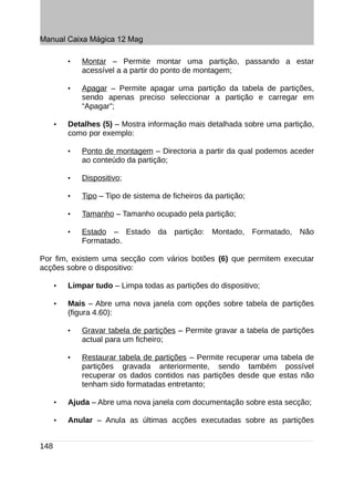 Manual Caixa Mágica 12 Mag

          •   Montar – Permite montar uma partição, passando a estar
              acessível a a partir do ponto de montagem;

          •   Apagar – Permite apagar uma partição da tabela de partições,
              sendo apenas preciso seleccionar a partição e carregar em
              “Apagar”;

      •   Detalhes (5) – Mostra informação mais detalhada sobre uma partição,
          como por exemplo:

          •   Ponto de montagem – Directoria a partir da qual podemos aceder
              ao conteúdo da partição;

          •   Dispositivo;

          •   Tipo – Tipo de sistema de ficheiros da partição;

          •   Tamanho – Tamanho ocupado pela partição;

          •   Estado – Estado da partição: Montado, Formatado, Não
              Formatado.

Por fim, existem uma secção com vários botões (6) que permitem executar
acções sobre o dispositivo:

      •   Limpar tudo – Limpa todas as partições do dispositivo;

      •   Mais – Abre uma nova janela com opções sobre tabela de partições
          (figura 4.60):

          •   Gravar tabela de partições – Permite gravar a tabela de partições
              actual para um ficheiro;

          •   Restaurar tabela de partições – Permite recuperar uma tabela de
              partições gravada anteriormente, sendo também possível
              recuperar os dados contidos nas partições desde que estas não
              tenham sido formatadas entretanto;

      •   Ajuda – Abre uma nova janela com documentação sobre esta secção;

      •   Anular – Anula as últimas acções executadas sobre as partições


148
 