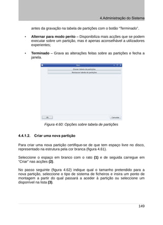 4.Administração do Sistema

           antes da gravação na tabela de partições com o botão “Terminado”.

    •      Alternar para modo perito – Disponibiliza mais acções que se podem
           executar sobre um partição, mas é apenas aconselhável a utilizadores
           experientes;

    •      Terminado – Grava as alterações feitas sobre as partições e fecha a
           janela.




                  Figura 4.60: Opções sobre tabela de partições


4.4.1.2.    Criar uma nova partição

Para criar uma nova partição certifique-se de que tem espaço livre no disco,
representado na estrutura pela cor branca (figura 4.61).

Seleccione o espaço em branco com o rato (1) e de seguida carregue em
“Criar” nas acções (2).

No passo seguinte (figura 4.62) indique qual o tamanho pretendido para a
nova partição, seleccione o tipo de sistema de ficheiros e insira um ponto de
montagem a partir do qual passará a aceder à partição ou seleccione um
disponível na lista (3).




                                                                           149
 