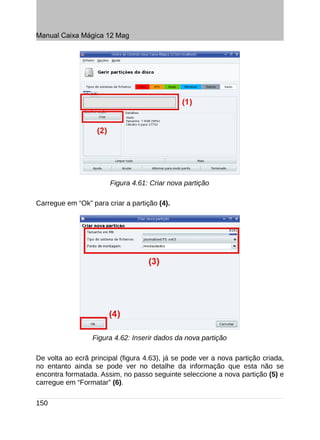 Manual Caixa Mágica 12 Mag




                       Figura 4.61: Criar nova partição

Carregue em “Ok” para criar a partição (4).




                  Figura 4.62: Inserir dados da nova partição

De volta ao ecrã principal (figura 4.63), já se pode ver a nova partição criada,
no entanto ainda se pode ver no detalhe da informação que esta não se
encontra formatada. Assim, no passo seguinte seleccione a nova partição (5) e
carregue em “Formatar” (6).

150
 