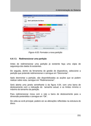 4.Administração do Sistema




                    Figura 4.63: Formatar a nova partição


4.4.1.3.   Redimensionar uma partição

Antes de redimensionar uma partição já existente faça uma cópia de
segurança dos dados lá existentes.

De seguida, dentro da ferramenta de gestão de dispositivos, seleccione a
partição que pretende redimensionar e carregue em “Desmontar”.

Após desmontar a partição, são disponibilizadas as acções que se podem
realizar sobre esta, carregue em “Redimensionar”.

Será aberta uma janela semelhante à da figura 4.64, com uma barra de
deslocamento com a indicação do tamanho actual, e os limites mínimo e
máximo do tamanho da partição.

Para redimensionar mova com o rato a barra de deslocamento para a
dimensão pretendida e carregue em “Ok”.

De volta ao ecrã principal, poderá ver as alterações reflectidas na estrutura do
disco.




                                                                            151
 