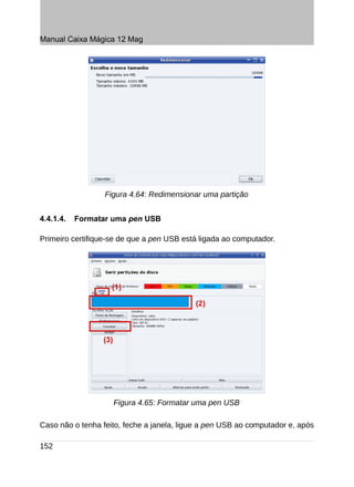 Manual Caixa Mágica 12 Mag




                  Figura 4.64: Redimensionar uma partição


4.4.1.4.   Formatar uma pen USB

Primeiro certifique-se de que a pen USB está ligada ao computador.




                    Figura 4.65: Formatar uma pen USB

Caso não o tenha feito, feche a janela, ligue a pen USB ao computador e, após

152
 