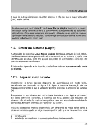 1.Primeira Utilização

à qual os outros utilizadores não têm acesso, a não ser que o super utilizador
(root) assim defina.



    Lembremos que na instalação do Linux Caixa Mágica inserimos o super
    utilizador (root) com uma senha e que tivemos a possibilidade de adicionar
    utilizadores. Caso não tenhamos adicionado utilizadores no sistema, vamos
    aprender como adicioná-los pois, conforme já foi explicado acima, não é boa
    política trabalharmos como root.



1.2. Entrar no Sistema (Login)
A utilização do sistema Linux Caixa Mágica começará através de um login2,
que basicamente serve para o utilizador se autenticar no sistema e, após uma
identificação positiva, este lhe possa conceder as permissões correctas de
acesso a recursos de sistema.

Existem dois tipos de autenticação possível no sistema: consola/modo texto
ou gráfico.


1.2.1. Login em modo de texto

Inicialmente, o Linux apenas dispunha de autenticação em modo texto,
semelhante ao mostrado na figura 1.1. Após a correcta introdução do par
login/password então é que o utilizador poderia executar o ambiente de janelas
(X).

Para entrar no seu sistema em modo texto, introduza o seu login e password.
Se estes estiverem correctos, o sistema dar-lhe-á acesso aos recursos de
sistema, não através de um interface gráfico, mas sim através de uma linha de
comandos, também chamada de "consola" ou "shell"3.

Para os utilizadores menos experientes, um ambiente de modo texto como o
atrás apresentado pode ser algo constrangedor, pelo que se desenvolveu uma

2     Ver glossário
3     Mais tarde, será explicado o verdadeiro significado desta expressão.

                                                                                    15
 