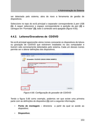 4.Administração do Sistema

ser detectada pelo sistema, abra de novo a ferramenta de gestão de
dispositivos.

Seleccione no topo do ecrã principal o separador correspondente à pen USB
(1). A seguir seleccione o espaço correspondente à partição da pen (2) e
carregue em “Formatar” (3), todo o conteúdo será apagado (figura 4.65).


4.4.2. Leitores/Gravadores de CD/DVD

No ecrã principal aparecerão vários ícones consoante os dispositivos de leitura
ou gravação de CD/DVD que estiverem instalados no seu computador e
tiverem sido correctamente detectados pelo sistema. Cada um desses ícones
permite ver e alterar definições dos dispositivos.




             Figura 4.66: Configuração do gravador de CD/DVD

Tendo a figura 5.66 como exemplo, podemos ver que existe uma primeira
parte com as definições do dispositivo (1) com a seguinte informação:

    •   Ponto de montagem – directoria        a partir da qual se acede ao
        dispositivo;

    •   Dispositivo;


                                                                           153
 