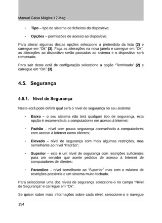 Manual Caixa Mágica 12 Mag

      •   Tipo – tipo de sistema de ficheiros do dispositivo;

      •   Opções – permissões de acesso ao dispositivo.

Para alterar algumas destas opções seleccione a pretendida da lista (2) e
carregue em “Ok” (3). Faça as alterações na nova janela e carregue em “Ok”,
as alterações ao dispositivo serão passadas ao sistema e o dispositivo será
remontado.

Para sair deste ecrã de configuração seleccione a opção “Terminado” (2) e
carregue em “OK” (3).



4.5. Segurança


4.5.1. Nível de Segurança

Neste ecrã pode definir qual será o nível de segurança no seu sistema:

      •   Baixo – o seu sistema não terá qualquer tipo de segurança, esta
          opção é recomendada a computadores em acesso à Internet;

      •   Padrão – nível com pouca segurança aconselhado a computadores
          com acesso à Internet como clientes;

      •   Elevado – nível de segurança com mais algumas restrições, mas
          semelhante ao nível “Padrão”;

      •   Superior – este é um nível de segurança com restrições suficientes
          para um servidor que aceite pedidos de acesso à Internet de
          computadores de clientes;

      •   Paranóico – nível semelhante ao “Superior” mas com o máximo de
          restrições possíveis e um sistema muito fechado.

Para seleccionar uma dos níveis de segurança seleccione-o no campo “Nível
de Segurança” e carregue em “Ok”.

Se quiser saber mais informações sobre cada nível, seleccione-o e navegue

154
 