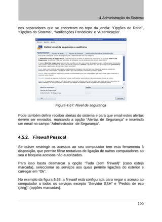 4.Administração do Sistema

nos separadores que se encontram no topo da janela: “Opções de Rede”,
“Opções do Sistema”, “Verificações Periódicas” e “Autenticação”.




                       Figura 4.67: Nível de segurança

Pode também definir receber alertas do sistema e para que email estes alertas
devem ser enviados, marcando a opção “Alertas de Segurança” e inserindo
um email no campo “Administrador de Segurança”.


4.5.2. Firewall Pessoal

Se quiser restringir os acessos ao seu computador tem esta ferramenta à
disposição, que permite filtrar tentativas de ligação de outros computadores ao
seu e bloqueia acessos não autorizados.

Para isso basta desmarcar a opção “Tudo (sem firewall)” (caso esteja
marcada), seleccionar os serviços aos quais permite ligações do exterior e
carregar em “Ok”.

No exemplo da figura 5.68, a firewall está configurada para negar o acesso ao
computador a todos os serviços excepto “Servidor SSH” e “Pedido de eco
(ping)” (opções marcadas).



                                                                           155
 