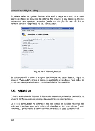 Manual Caixa Mágica 12 Mag

Ao deixar todas as opções desmarcadas está a negar o acesso do exterior
através de todos os serviços do sistema. No entanto, o seu acesso à Internet
mantém-se sem qualquer restrição (tendo em atenção de que não irá ter
nenhum servidor hospedado no seu computador).




                        Figura 4.68: Firewall pessoal

Se quiser permitir o acesso a algum serviço que não esteja listado, clique na
seta em “Avançado” e insira o porto e o protocolo pretendidos. Para saber os
portos dos serviços do sistema consulte o ficheiro “/etc/services”.



4.6. Arranque
O menu Arranque do Sistema é destinado a resolver problemas derivados de
uma má configuração no que respeita ao arranque do computador.

Se o seu computador no arranque não lhe indicar as opções relativas aos
sistemas operativos que sabe estarem instalados no seu computador (Linux,
Windows, ...) então esta é a secção certa para realizar essa configuração.




156
 