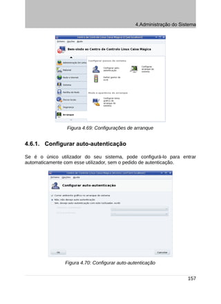 4.Administração do Sistema




                 Figura 4.69: Configurações de arranque


4.6.1. Configurar auto-autenticação

Se é o único utilizador do seu sistema, pode configurá-lo para entrar
automaticamente com esse utilizador, sem o pedido de autenticação.




                Figura 4.70: Configurar auto-autenticação


                                                                     157
 