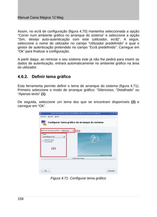 Manual Caixa Mágica 12 Mag


Assim, no ecrã de configuração (figura 4.70) mantenha seleccionada a opção
“Correr num ambiente gráfico no arranque do sistema” e seleccione a opção
“Sim, desejo auto-autenticação com este (utilizador, ecrã)”. A seguir,
seleccione o nome de utilizador no campo “Utilizador predefinido” e qual o
gestor de autenticação pretendido no campo “Ecrã predefinido”. Carregue em
“Ok” para finalizar a configuração.

A partir daqui, ao reiniciar o seu sistema este já não lhe pedirá para inserir os
dados de autenticação, entrará automaticamente no ambiente gráfico na área
do utilizador.

4.6.2. Definir tema gráfico

Esta ferramenta permite definir o tema de arranque do sistema (figura 4.71).
Primeiro seleccione o modo de arranque gráfico: “Silencioso, “Detalhado” ou
“Apenas texto” (1).

De seguida, seleccione um tema dos que se encontram disponíveis (2) e
carregue em “Ok”.




                     Figura 4.71: Configurar tema gráfico




158
 