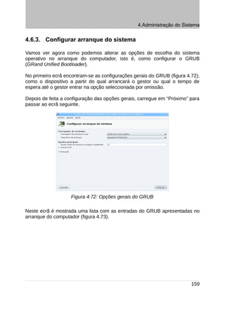4.Administração do Sistema


4.6.3. Configurar arranque do sistema

Vamos ver agora como podemos alterar as opções de escolha do sistema
operativo no arranque do computador, isto é, como configurar o GRUB
(GRand Unified Bootloader).

No primeiro ecrã encontram-se as configurações gerais do GRUB (figura 4.72),
como o dispositivo a partir do qual arrancará o gestor ou qual o tempo de
espera até o gestor entrar na opção seleccionada por omissão.

Depois de feita a configuração das opções gerais, carregue em “Próximo” para
passar ao ecrã seguinte.




                   Figura 4.72: Opções gerais do GRUB

Neste ecrã é mostrada uma lista com as entradas do GRUB apresentadas no
arranque do computador (figura 4.73).




                                                                        159
 