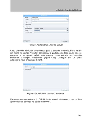 4.Administração do Sistema




                  Figura 4.75:Adicionar Linux ao GRUB

Caso pretenda adicionar uma entrada para o sistema Windows, basta inserir
um nome no campo “Rótulo”, seleccionar o partição do disco onde este se
encontra e, se quiser, definir esta entrada como entrada por omissão
marcando o campo “Predefinido” (figura 4.76). Carregue em “Ok” para
adicionar a nova entrada ao GRUB.




                 Figura 4.76:Adicionar outro SO ao GRUB

Para remover uma entrada do GRUB, basta seleccioná-la com o rato na lista
apresentada e carregar no botão “Remover”.




                                                                     161
 