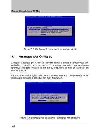 Manual Caixa Mágica 12 Mag




            Figura 5.2: Configuração do sistema - menu principal


5.1. Arranque por Omissão
A opção “Arranque por Omissão” permite alterar a entrada seleccionada por
omissão no gestor de arranque do computador, ou seja, qual o sistema
operativo que será iniciado ao fim de 10 segundos se não se carregar em
nenhuma tecla.

Para fazer esta alteração, seleccione o sistema operativo que pretende tornar
entrada por omissão e carregue em “Ok” (figura 5.3).




        Figura 5.3: Configuração do sistema - arranque por omissão I


164
 