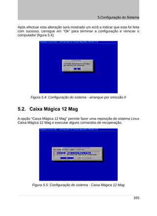 5.Configuração do Sistema

Após efectuar esta alteração será mostrado um ecrã a indicar que esta foi feita
com sucesso, carregue em “Ok” para terminar a configuração e reiniciar o
computador (figura 5.4).




        Figura 5.4: Configuração do sistema - arranque por omissão II


5.2. Caixa Mágica 12 Mag
A opção “Caixa Mágica 12 Mag” permite fazer uma reposição do sistema Linux
Caixa Mágica 12 Mag e executar alguns comandos de recuperação.




         Figura 5.5: Configuração do sistema - Caixa Mágica 12 Mag


                                                                           165
 