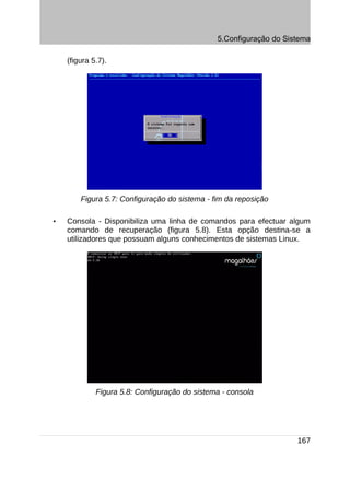 5.Configuração do Sistema

    (figura 5.7).




        Figura 5.7: Configuração do sistema - fim da reposição

•   Consola - Disponibiliza uma linha de comandos para efectuar algum
    comando de recuperação (figura 5.8). Esta opção destina-se a
    utilizadores que possuam alguns conhecimentos de sistemas Linux.




             Figura 5.8: Configuração do sistema - consola




                                                                    167
 