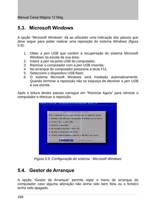Manual Caixa Mágica 12 Mag


5.3. Microsoft Windows
A opção “Microsoft Windows” dá ao utilizador uma indicação dos passos que
deve seguir para poder realizar uma reposição do sistema Windows (figura
5.9):

      1. Obter a pen USB que contém a recuperação do sistema Microsoft
         Windows na escola da sua área;
      2. Inserir a pen na porta USB do computador;
      3. Reiniciar o computador com a pen USB inserida;
      4. No arranque do computador pressione a tecla F11;
      5. Seleccione o dispositivo USB flash;
      6. O sistema Microsoft Windows será instalado automaticamente.
         Quando terminar a reposição não se esqueça de devolver a pen USB
         à sua escola.

Após a leitura destes passos carregue em “Reiniciar Agora” para reiniciar o
computador e efectuar a reposição.




            Figura 5.9: Configuração do sistema - Microsoft Windows


5.4. Gestor de Arranque
A opção “Gestor de Arranque” permite repor o menu de arranque do
computador caso alguma alteração não tenha sido bem feita ou o ficheiro
tenha sido apagado.

168
 