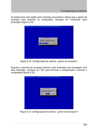 5.Configuração do Sistema

Ao seleccionar esta opção será mostrada uma janela a indicar que o gestor de
arranque será reescrito no computador, carregue em “Continuar” para
prosseguir (figura 5.10).




         Figura 5.10: Configuração do sistema - gestor de arranque I

Quando a reescrita do arranque terminar será mostrada uma mensagem com
esta indicação, carregue em “Ok” para terminar a configuração e reiniciar o
computador (figura 5.11).




        Figura 5.11: Configuração do sistema - gestor de arranque II




                                                                        169
 