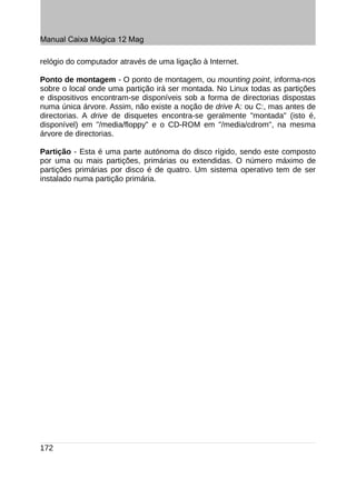 Manual Caixa Mágica 12 Mag

relógio do computador através de uma ligação à Internet.

Ponto de montagem - O ponto de montagem, ou mounting point, informa-nos
sobre o local onde uma partição irá ser montada. No Linux todas as partições
e dispositivos encontram-se disponíveis sob a forma de directorias dispostas
numa única árvore. Assim, não existe a noção de drive A: ou C:, mas antes de
directorias. A drive de disquetes encontra-se geralmente "montada" (isto é,
disponível) em "/media/floppy" e o CD-ROM em "/media/cdrom", na mesma
árvore de directorias.

Partição - Esta é uma parte autónoma do disco rígido, sendo este composto
por uma ou mais partições, primárias ou extendidas. O número máximo de
partições primárias por disco é de quatro. Um sistema operativo tem de ser
instalado numa partição primária.




172
 