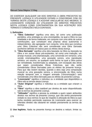 Manual Caixa Mágica 12 Mag

AO EXERCER QUALQUER UM DOS DIREITOS À OBRA PREVISTOS NA
PRESENTE LICENÇA O UTILIZADOR ESTARÁ A CONCORDAR COM OS
TERMOS DESTA LICENÇA E A ACEITAR VINCULAR-SE AOS MESMOS. O
LICENCIANTE CONCEDE AO UTILIZADOR OS DIREITOS PREVISTOS
NESTA LICENÇA COMO CONTRAPARTIDA DA SUA ACEITAÇÃO DOS
TERMOS E CONDIÇÕES NELA CONTIDOS.

1. Definições
     a. "Obra Colectiva" significa uma obra, tal como uma publicação
        periódica, uma antologia ou uma enciclopédia, na qual a Obra na sua
        totalidade e de forma inalterada, em conjunto com uma série de outras
        contribuições, que constituam elas próprias obras autónomas e
        independentes, são agregadas num conjunto. Uma obra que constitua
        uma Obra Colectiva não será considerada uma Obra Derivada
        (conforme definido em baixo) para os efeitos desta licença.
     b. "Obra Derivada" significa uma obra baseada na Obra ou baseada na
        Obra e em outras obras pré-existentes, tal como uma tradução, um
        arranjo musical, uma dramatização, uma conversão em romance, uma
        versão cinematográfica, uma gravação sonora, uma reprodução
        artística, um resumo, ou qualquer outra forma na qual a Obra possa
        ser remodelada, transformada ou adaptada, com excepção das obras
        que sejam consideradas Obras Colectivas, que não serão
        consideradas Obras Derivadas para os efeitos da presente licença.
        Para que não restem dúvidas, quando a obra seja uma composição
        musical ou uma gravação sonora, a sincronização da Obra numa
        relação temporal com a imagem animada (“sincronização”) será
        considerada uma Obra Derivada para os efeitos da presente Licença.
     c. "Licenciante" significa o indivíduo ou a entidade que disponibiliza a
        Obra sob os termos desta Licença.
     d. "Autor Original" significa o indivíduo ou a entidade que criaram a
        Obra.
     e. "Obra" significa a obra tutelável por direitos de autor disponibilizada
        sob os termos da presente Licença.
     f. "Utilizador" significa a pessoa ou entidade a quem sejam atribuídos
        direitos nos termos da presente Licença, que não tenha previamente
        violado os seus termos no que diz respeito à utilização da Obra ou que
        tenha recebido permissão expressa do Licenciante para exercer os
        referidos direitos não obstante ter violado previamente os termos da
        licença.

2. Uso legítimo. Nada na presente licença se destina a reduzir, limitar ou


174
 