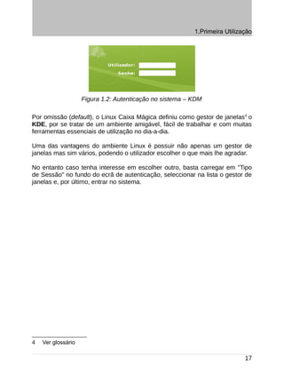 1.Primeira Utilização




                    Figura 1.2: Autenticação no sistema – KDM

Por omissão (default), o Linux Caixa Mágica definiu como gestor de janelas4 o
KDE, por se tratar de um ambiente amigável, fácil de trabalhar e com muitas
ferramentas essenciais de utilização no dia-a-dia.

Uma das vantagens do ambiente Linux é possuir não apenas um gestor de
janelas mas sim vários, podendo o utilizador escolher o que mais lhe agradar.

No entanto caso tenha interesse em escolher outro, basta carregar em "Tipo
de Sessão" no fundo do ecrã de autenticação, seleccionar na lista o gestor de
janelas e, por último, entrar no sistema.




4   Ver glossário

                                                                            17
 